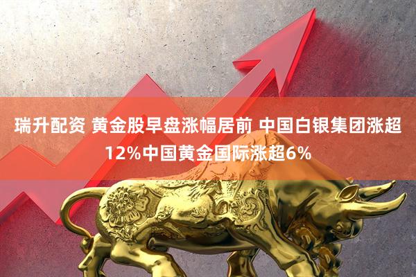 瑞升配资 黄金股早盘涨幅居前 中国白银集团涨超12%中国黄金国际涨超6%