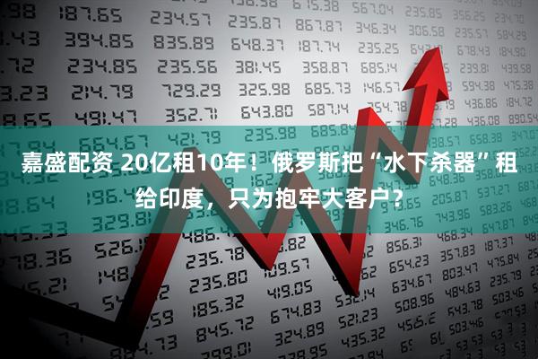嘉盛配资 20亿租10年！俄罗斯把“水下杀器”租给印度，只为抱牢大客户？