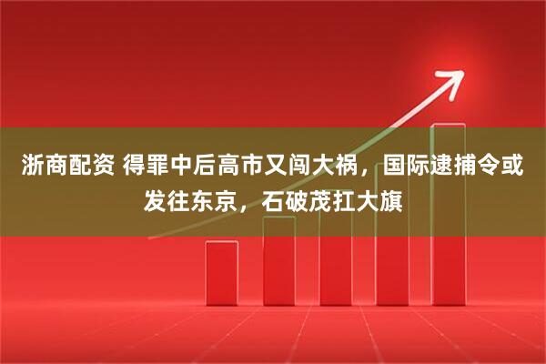 浙商配资 得罪中后高市又闯大祸，国际逮捕令或发往东京，石破茂扛大旗