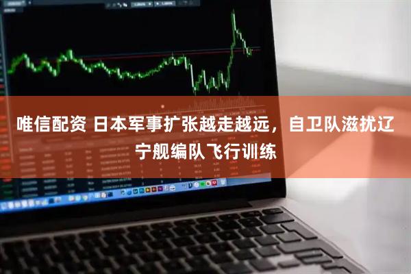 唯信配资 日本军事扩张越走越远，自卫队滋扰辽宁舰编队飞行训练
