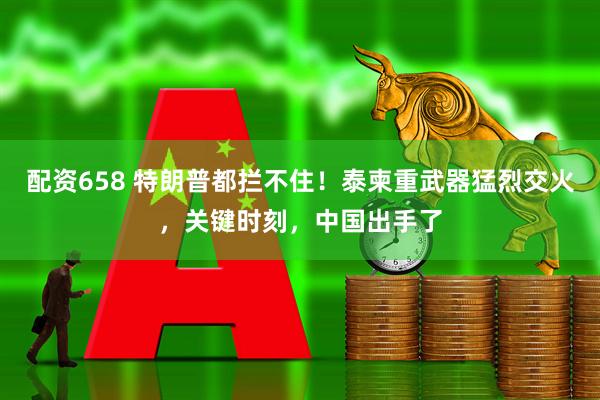 配资658 特朗普都拦不住！泰柬重武器猛烈交火，关键时刻，中国出手了