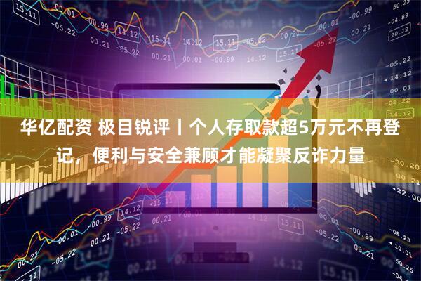 华亿配资 极目锐评丨个人存取款超5万元不再登记，便利与安全兼顾才能凝聚反诈力量