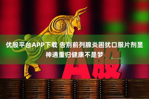 优股平台APP下载 告别前列腺炎困扰口服片剂显神通重归健康不是梦