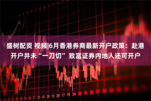 盛树配资 视频|6月香港券商最新开户政策：赴港开户并未“一刀切” 致富证券内地人还可开户