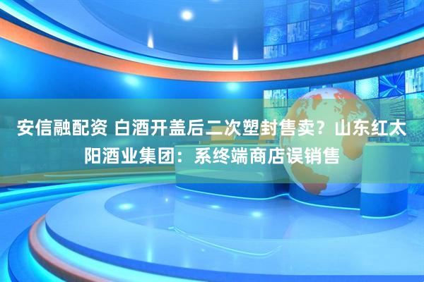 安信融配资 白酒开盖后二次塑封售卖？山东红太阳酒业集团：系终端商店误销售